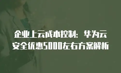 企业上云成本控制：华为云安全优惠5000左右方案解析