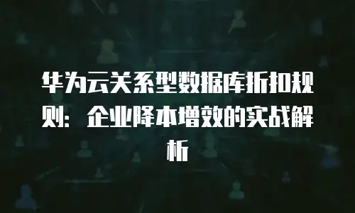 华为云关系型数据库折扣规则：企业降本增效的实战解析