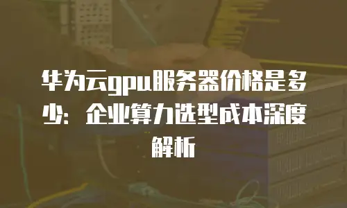华为云gpu服务器价格是多少：企业算力选型成本深度解析