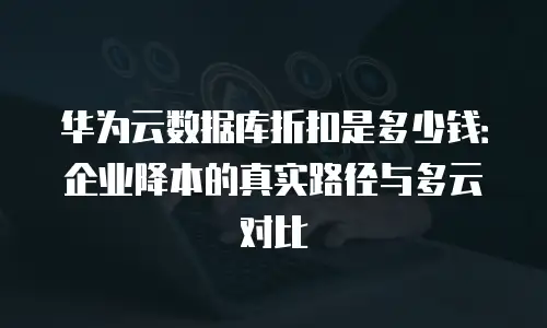 华为云数据库折扣是多少钱：企业降本的真实路径与多云对比