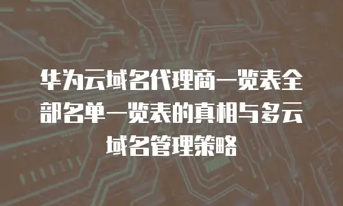 华为云域名代理商一览表全部名单一览表的真相与多云域名管理策略