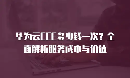 华为云CCE多少钱一次？全面解析服务成本与价值
