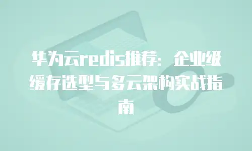 华为云redis推荐：企业级缓存选型与多云架构实战指南