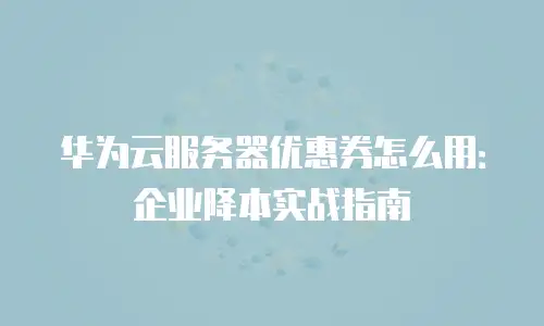 华为云服务器优惠券怎么用：企业降本实战指南