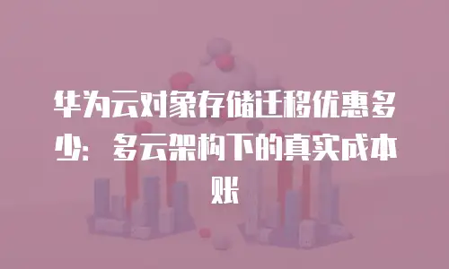 华为云对象存储迁移优惠多少：多云架构下的真实成本账