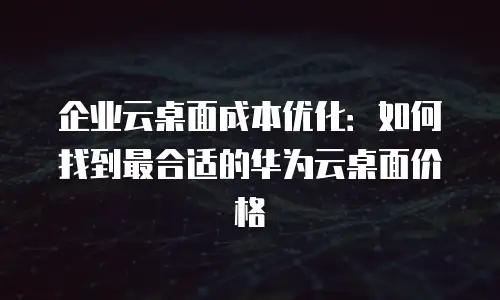 企业云桌面成本优化：如何找到最合适的华为云桌面价格
