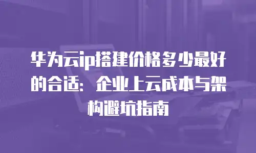 华为云ip搭建价格多少最好的合适：企业上云成本与架构避坑指南
