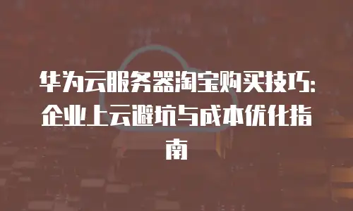 华为云服务器淘宝购买技巧：企业上云避坑与成本优化指南