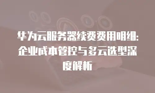 华为云服务器续费费用明细：企业成本管控与多云选型深度解析