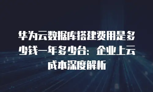 华为云数据库搭建费用是多少钱一年多少台：企业上云成本深度解析