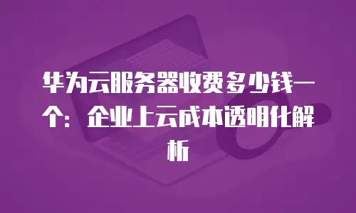 华为云服务器收费多少钱一个：企业上云成本透明化解析