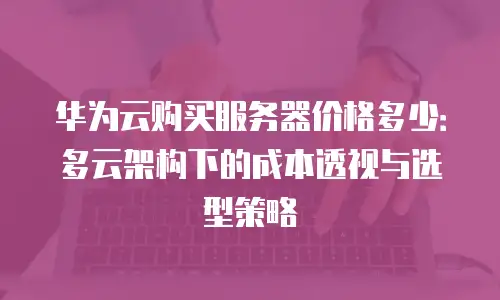 华为云购买服务器价格多少：多云架构下的成本透视与选型策略