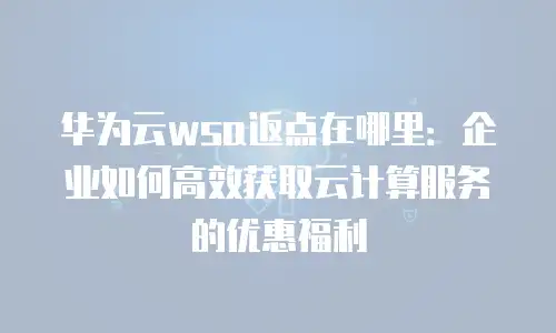 华为云wsa返点在哪里：企业如何高效获取云计算服务的优惠福利