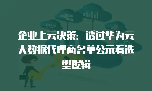 企业上云决策：透过华为云大数据代理商名单公示看选型逻辑