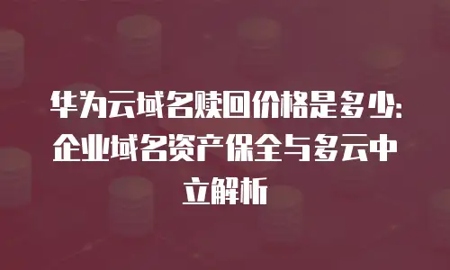 华为云域名赎回价格是多少：企业域名资产保全与多云中立解析