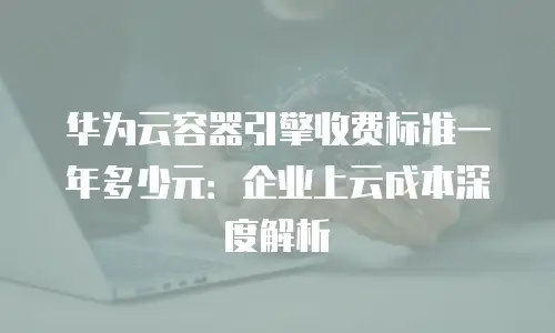 华为云容器引擎收费标准一年多少元：企业上云成本深度解析