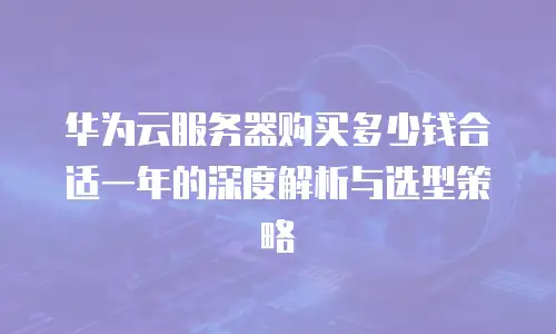 华为云服务器购买多少钱合适一年的深度解析与选型策略
