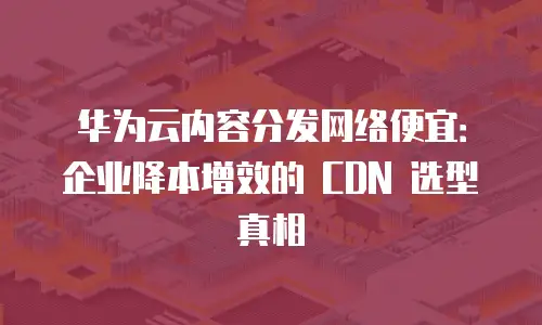 华为云内容分发网络便宜：企业降本增效的 CDN 选型真相