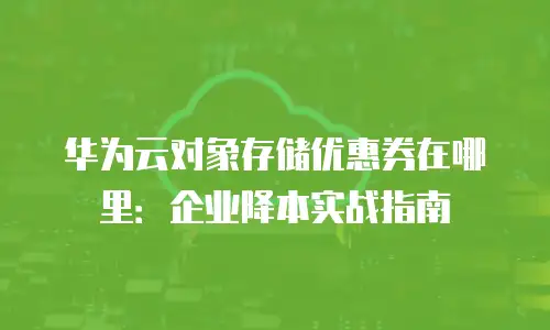 华为云对象存储优惠券在哪里：企业降本实战指南