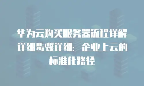 华为云购买服务器流程详解详细步骤详细：企业上云的标准化路径
