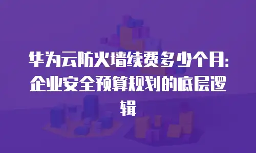 华为云防火墙续费多少个月：企业安全预算规划的底层逻辑