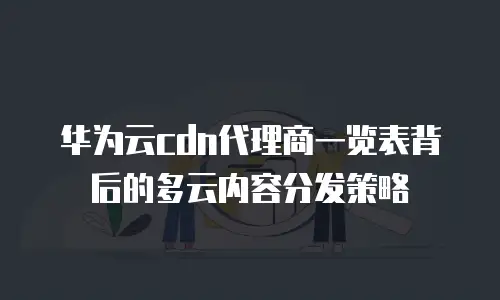 华为云cdn代理商一览表背后的多云内容分发策略