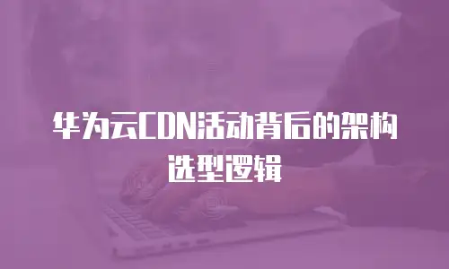华为云CDN活动背后的架构选型逻辑