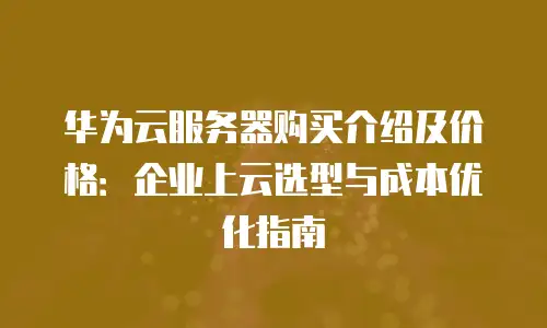 华为云服务器购买介绍及价格：企业上云选型与成本优化指南