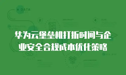 华为云堡垒机打折时间与企业安全合规成本优化策略