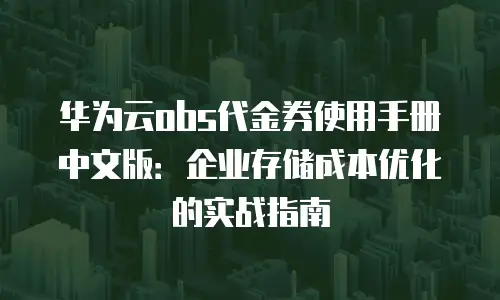 华为云obs代金券使用手册中文版：企业存储成本优化的实战指南
