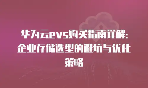 华为云evs购买指南详解：企业存储选型的避坑与优化策略