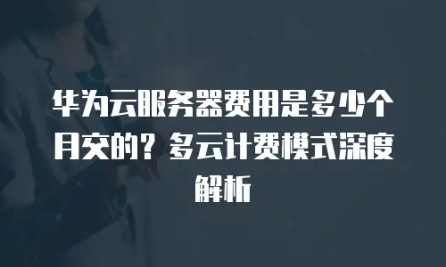 华为云服务器费用是多少个月交的？多云计费模式深度解析