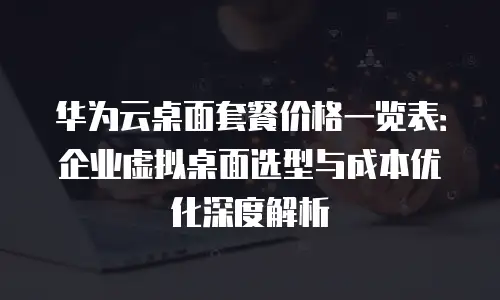 华为云桌面套餐价格一览表：企业虚拟桌面选型与成本优化深度解析