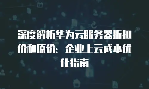 深度解析华为云服务器折扣价和原价：企业上云成本优化指南