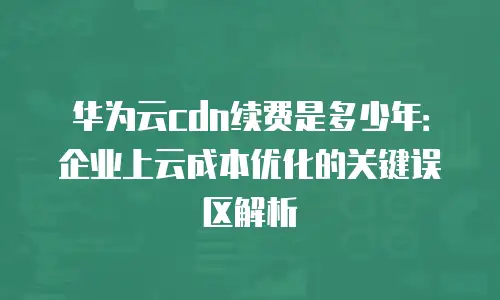 华为云cdn续费是多少年：企业上云成本优化的关键误区解析
