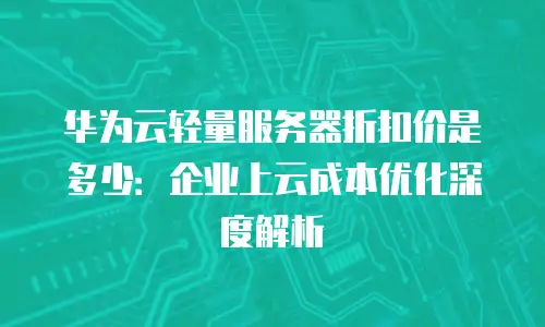 华为云轻量服务器折扣价是多少：企业上云成本优化深度解析