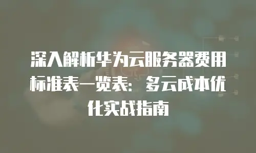 深入解析华为云服务器费用标准表一览表：多云成本优化实战指南
