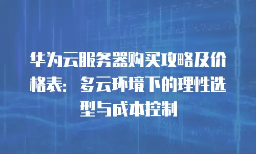 华为云服务器购买攻略及价格表：多云环境下的理性选型与成本控制