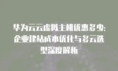 华为云云虚拟主机优惠多少：企业建站成本优化与多云选型深度解析