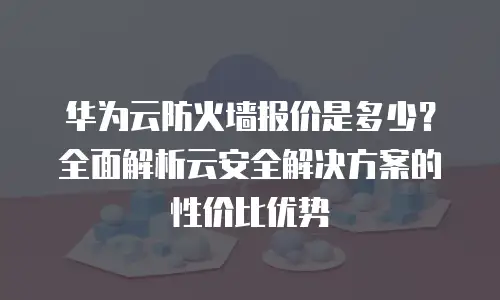 华为云防火墙报价是多少？全面解析云安全解决方案的性价比优势