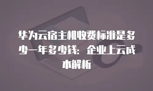 华为云宿主机收费标准是多少一年多少钱：企业上云成本解析