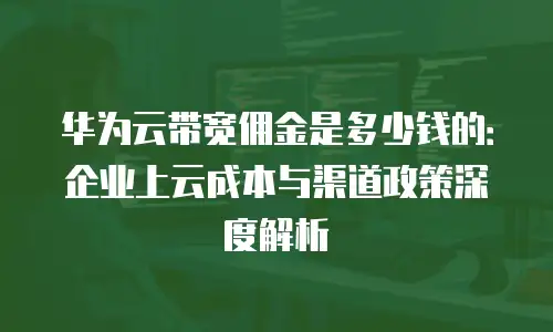 华为云带宽佣金是多少钱的：企业上云成本与渠道政策深度解析