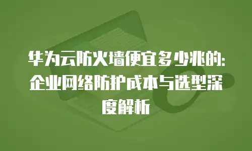 华为云防火墙便宜多少兆的：企业网络防护成本与选型深度解析