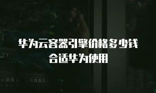 华为云容器引擎价格多少钱合适华为使用