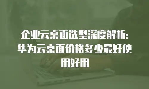 企业云桌面选型深度解析：华为云桌面价格多少最好使用好用