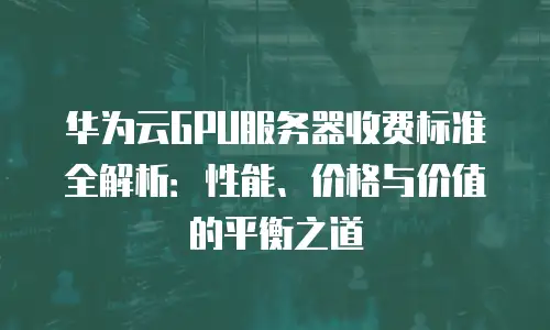 华为云GPU服务器收费标准全解析：性能、价格与价值的平衡之道