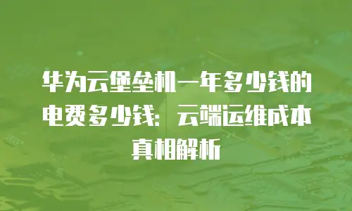 华为云堡垒机一年多少钱的电费多少钱：云端运维成本真相解析