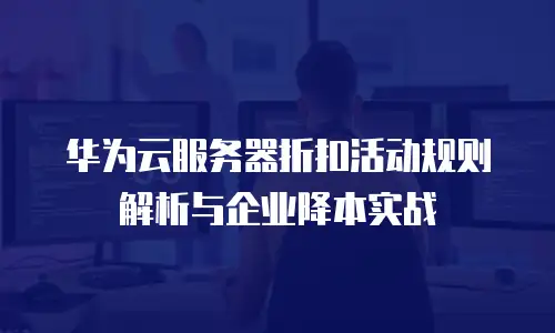 华为云服务器折扣活动规则解析与企业降本实战