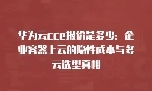 华为云cce报价是多少：企业容器上云的隐性成本与多云选型真相