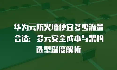 华为云防火墙便宜多少流量合适：多云安全成本与架构选型深度解析